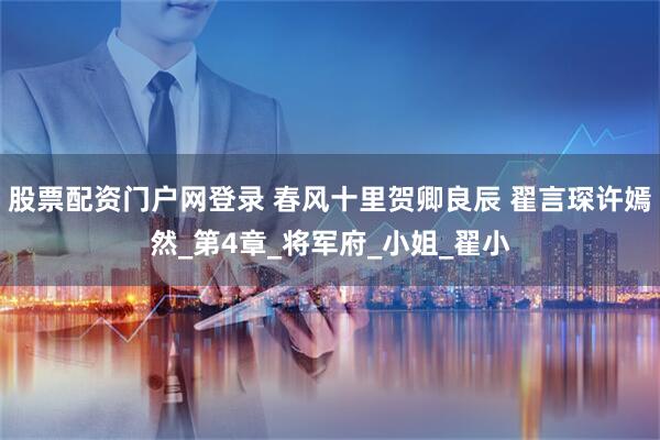 股票配资门户网登录 春风十里贺卿良辰 翟言琛许嫣然_第4章_将军府_小姐_翟小