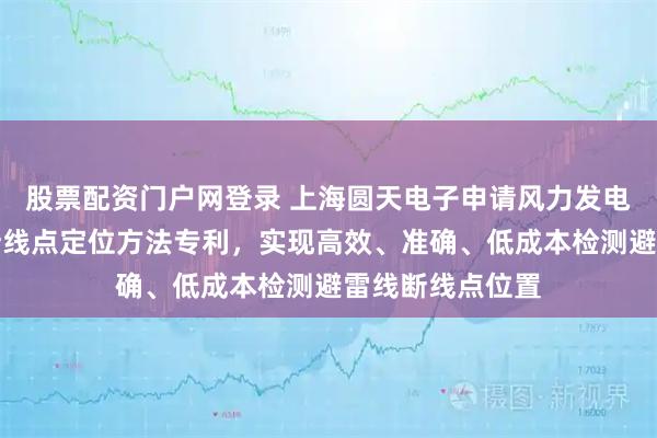 股票配资门户网登录 上海圆天电子申请风力发电机桨叶避雷线断线点定位方法专利，实现高效、准确、低成本检测避雷线断线点位置