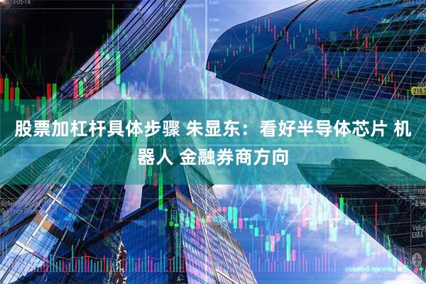 股票加杠杆具体步骤 朱显东：看好半导体芯片 机器人 金融券商方向