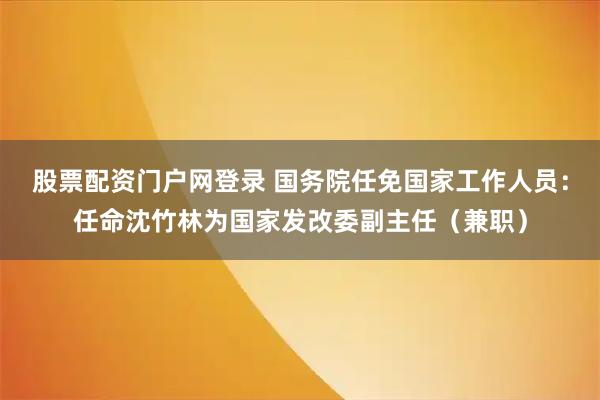 股票配资门户网登录 国务院任免国家工作人员：任命沈竹林为国家发改委副主任（兼职）