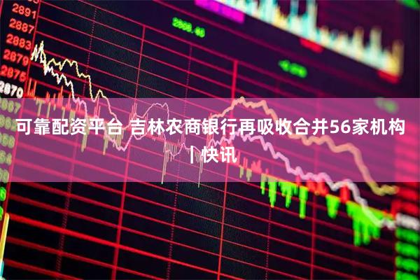 可靠配资平台 吉林农商银行再吸收合并56家机构｜快讯