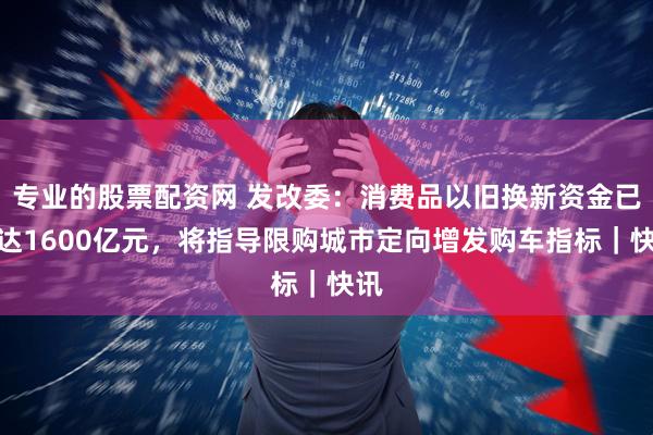 专业的股票配资网 发改委：消费品以旧换新资金已下达1600亿元，将指导限购城市定向增发购车指标｜快讯