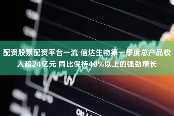 配资股票配资平台一流 信达生物第一季度总产品收入超24亿元 同比保持40%以上的强劲增长