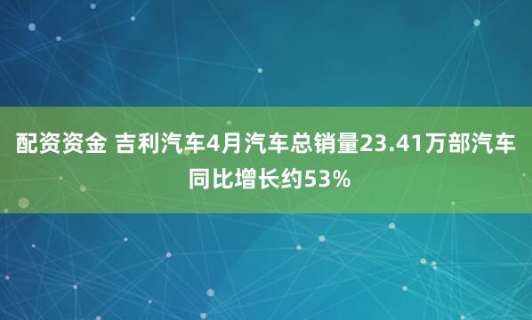 配资资金 吉利汽车4月汽车总销量23.41万部汽车 同比增长约53%