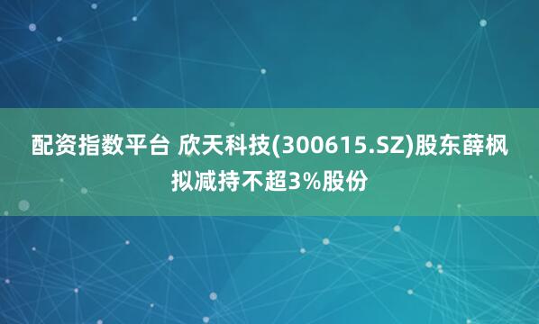 配资指数平台 欣天科技(300615.SZ)股东薛枫拟减持不超3%股份