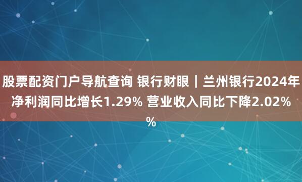 股票配资门户导航查询 银行财眼｜兰州银行2024年净利润同比增长1.29% 营业收入同比下降2.02%