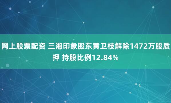 网上股票配资 三湘印象股东黄卫枝解除1472万股质押 持股比例12.84%