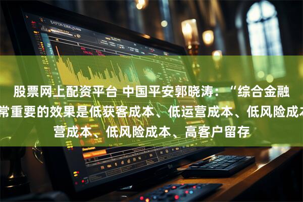股票网上配资平台 中国平安郭晓涛：“综合金融+医疗养老”非常重要的效果是低获客成本、低运营成本、低风险成本、高客户留存