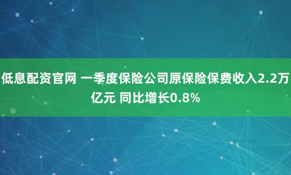 低息配资官网 一季度保险公司原保险保费收入2.2万亿元 同比增长0.8%
