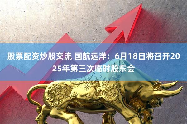 股票配资炒股交流 国航远洋：6月18日将召开2025年第三次临时股东会