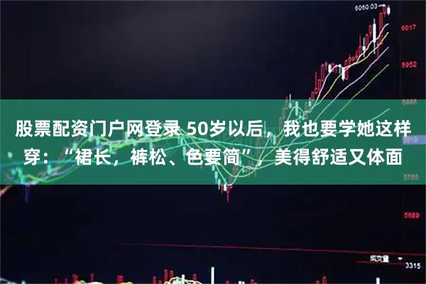 股票配资门户网登录 50岁以后，我也要学她这样穿：“裙长，裤松、色要简”，美得舒适又体面