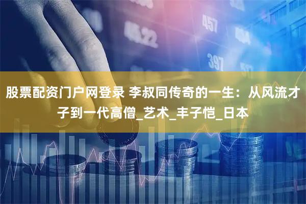 股票配资门户网登录 李叔同传奇的一生：从风流才子到一代高僧_艺术_丰子恺_日本